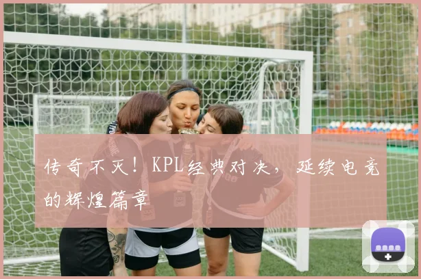 传奇不灭！KPL经典对决，延续电竞的辉煌篇章