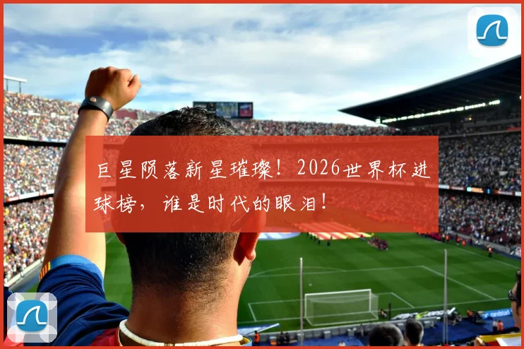 巨星陨落新星璀璨！2026世界杯进球榜，谁是时代的眼泪！