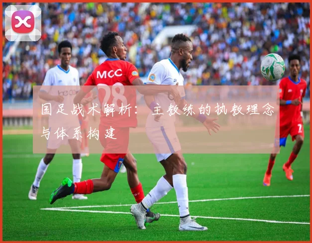 国足战术解析:主教练的执教理念与体系构建