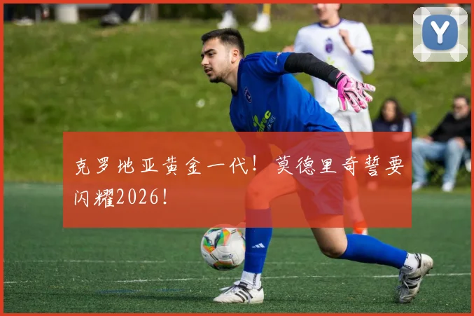 克罗地亚黄金一代！莫德里奇誓要闪耀2026！
