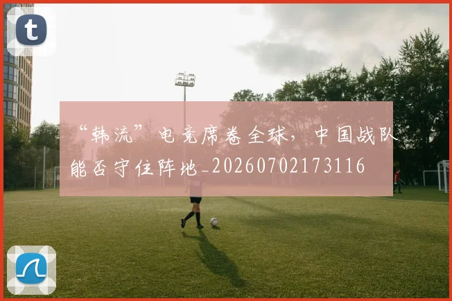 “韩流”电竞席卷全球，中国战队能否守住阵地_20260702173116