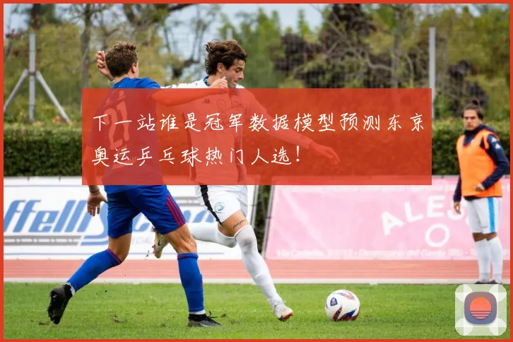 下一站谁是冠军数据模型预测东京奥运乒乓球热门人选！