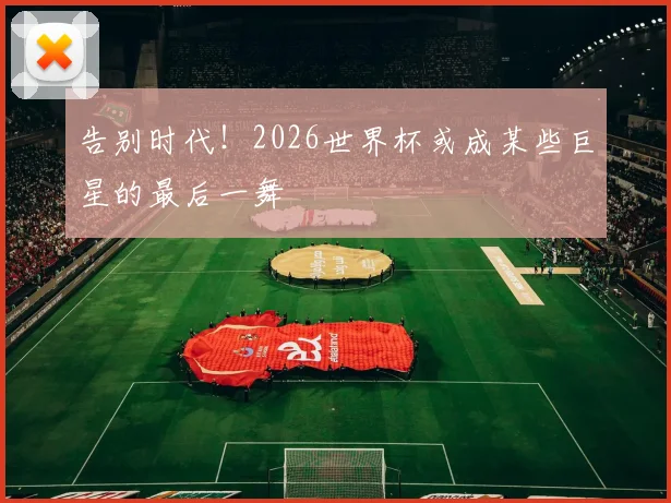 告别时代！2026世界杯或成某些巨星的最后一舞