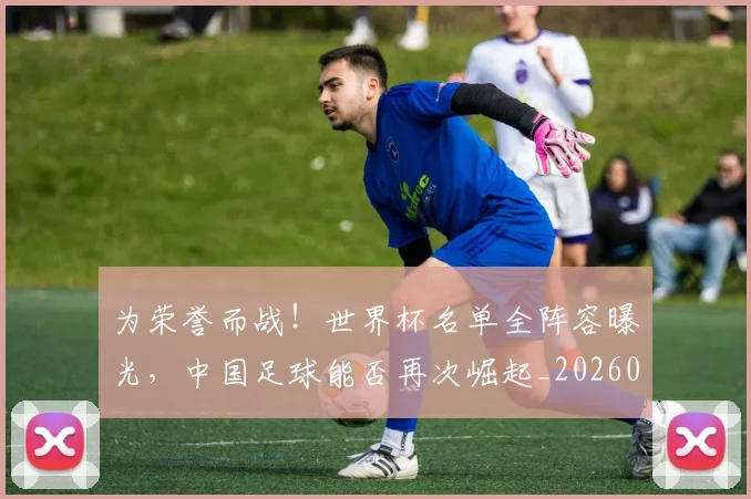 为荣誉而战！世界杯名单全阵容曝光，中国足球能否再次崛起_20260703212138