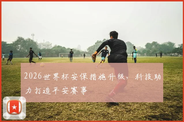2026世界杯安保措施升级，科技助力打造平安赛事