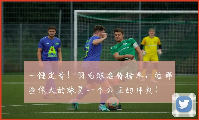 一锤定音！羽毛球名将榜单，给那些伟大的球员一个公正的评判！