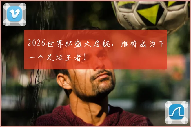 2026世界杯盛大启航，谁将成为下一个足坛王者！