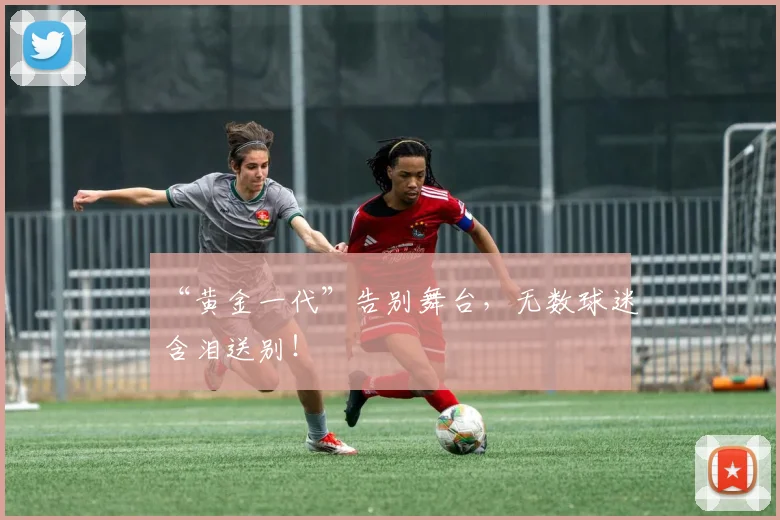 “黄金一代”告别舞台，无数球迷含泪送别！