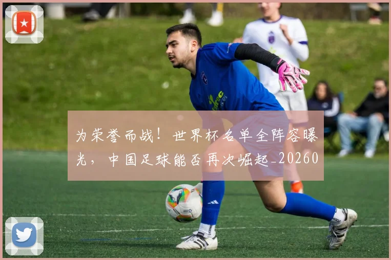 为荣誉而战！世界杯名单全阵容曝光，中国足球能否再次崛起_20260703212138