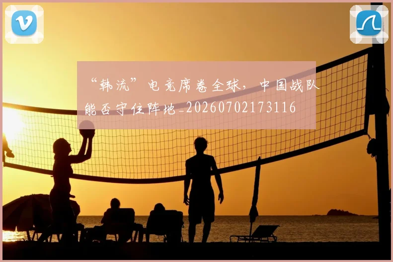 “韩流”电竞席卷全球，中国战队能否守住阵地_20260702173116