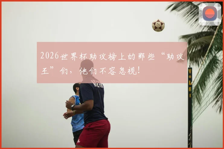 2026世界杯助攻榜上的那些“助攻王”们，他们不容忽视！