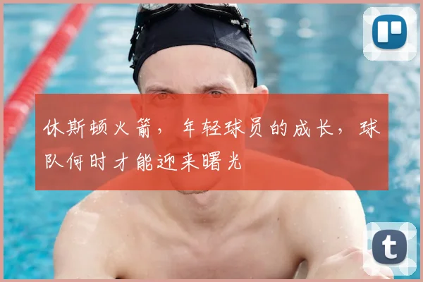 休斯顿火箭，年轻球员的成长，球队何时才能迎来曙光