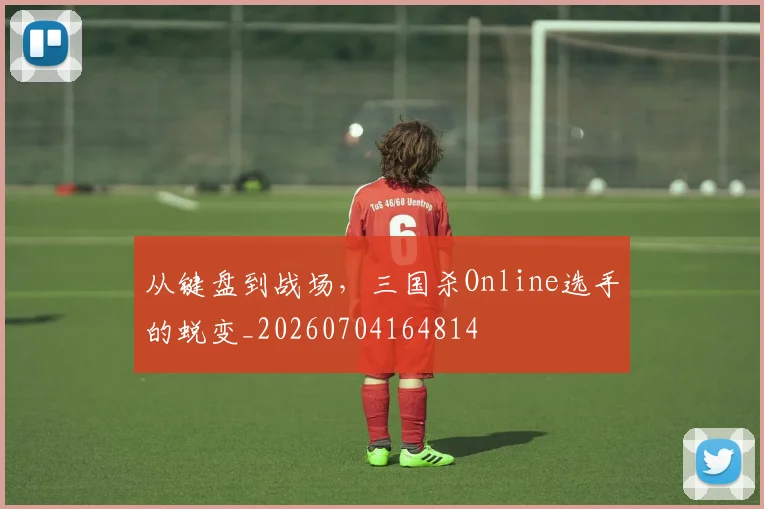 从键盘到战场，三国杀Online选手的蜕变_20260704164814