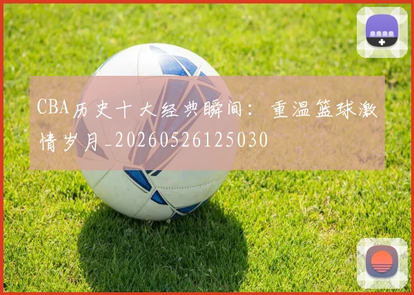CBA历史十大经典瞬间:重温篮球激情岁月_20260526125030