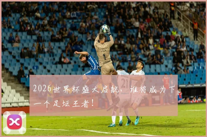 2026世界杯盛大启航，谁将成为下一个足坛王者！