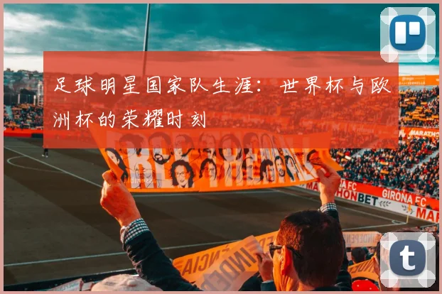 足球明星国家队生涯:世界杯与欧洲杯的荣耀时刻