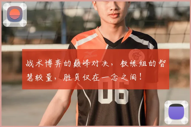 战术博弈的巅峰对决，教练组的智慧较量，胜负仅在一念之间！
