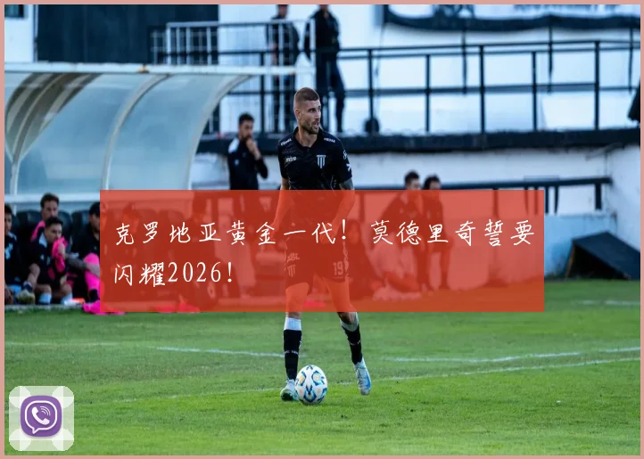 克罗地亚黄金一代！莫德里奇誓要闪耀2026！
