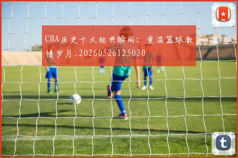 CBA历史十大经典瞬间：重温篮球激情岁月_20260526125030