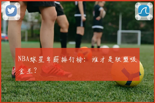 NBA球星年薪排行榜：谁才是联盟吸金王？